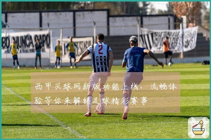 西甲买球网新版功能上线，流畅体验等你来解锁足球精彩赛事