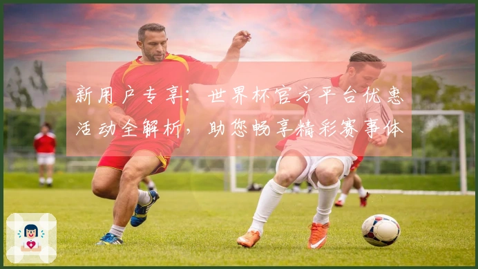 新用户专享：世界杯官方平台优惠活动全解析，助您畅享精彩赛事体验