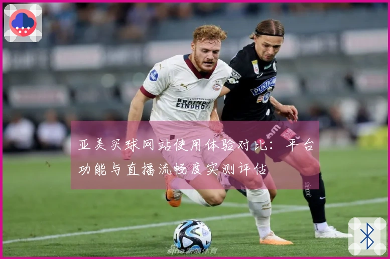 亚美买球网站使用体验对比：平台功能与直播流畅度实测评估