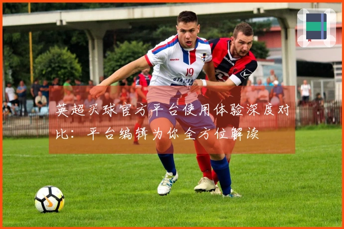 英超买球官方平台使用体验深度对比：平台编辑为你全方位解读